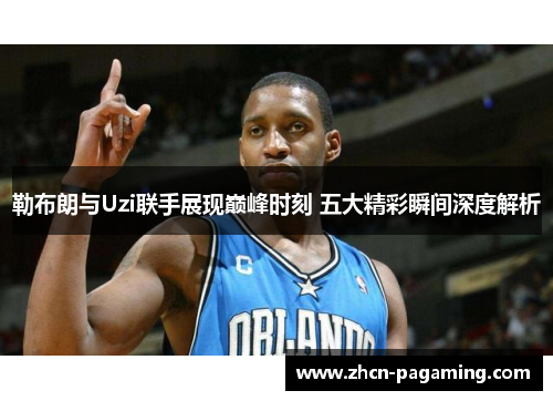 勒布朗与Uzi联手展现巅峰时刻 五大精彩瞬间深度解析
