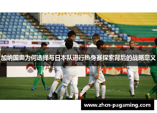 加纳国奥为何选择与日本队进行热身赛探索背后的战略意义