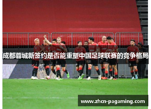 成都蓉城新签约是否能重塑中国足球联赛的竞争格局