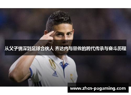 从父子情深到足球合伙人 齐达内与恩佐的跨代传承与奋斗历程
