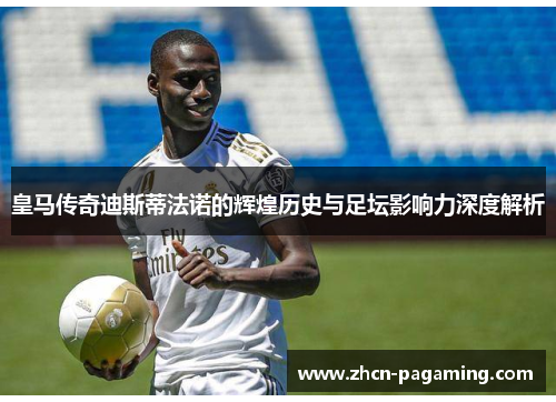 皇马传奇迪斯蒂法诺的辉煌历史与足坛影响力深度解析
