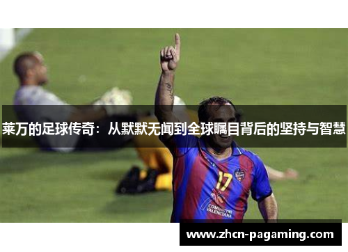 莱万的足球传奇：从默默无闻到全球瞩目背后的坚持与智慧