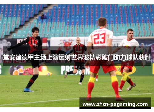 堂安律德甲主场上演远射世界波精彩破门助力球队获胜