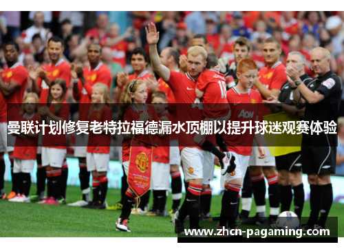 曼联计划修复老特拉福德漏水顶棚以提升球迷观赛体验